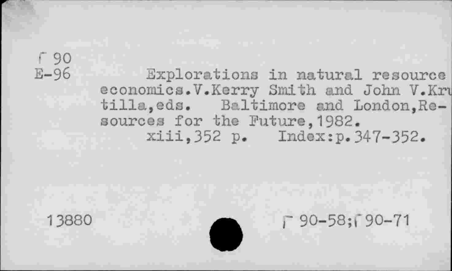 ﻿r 90
E-96	Expl or a, t ions in natural resource
economics.V.Kerry Smith and. John V.Kri tilla,eds. Baltimore and London,Resources for the Future,1982.
xiii,352 p. Ind.ex:p. 347-352.
13880
r 90-58; 1*90-71